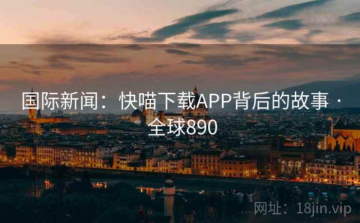 国际新闻:快喵下载APP背后的故事 · 全球890 国际新闻:快喵下载APP背后的故事 · 全球890
