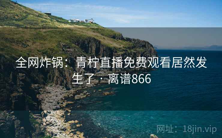 全网炸锅：青柠直播免费观看居然发生了 · 离谱866