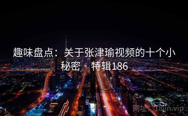 趣味盘点：关于张津瑜视频的十个小秘密 · 特辑186