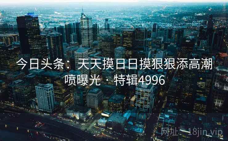 今日头条：天天摸日日摸狠狠添高潮喷曝光 · 特辑4996