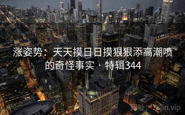 涨姿势：天天摸日日摸狠狠添高潮喷的奇怪事实 · 特辑344