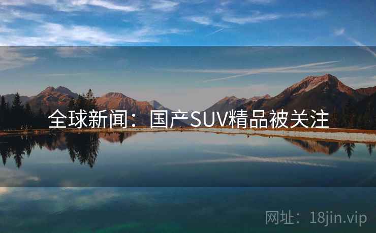 全球新闻:国产SUV精品被关注 全球新闻:国产SUV精品被关注